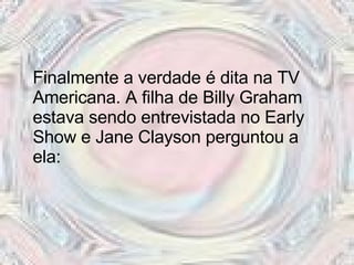 Finalmente a verdade é dita na TV Americana. A filha de Billy Graham estava sendo entrevistada no Early Show e Jane Clayson perguntou a ela:  