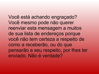 Você está achando engraçado? Você mesmo pode não querer reenviar esta mensagem a muitos de sua lista de endereços porque você não tem certeza a respeito de como a receberão, ou do que pensarão a seu respeito, por lhes ter enviado. Não é verdade?  