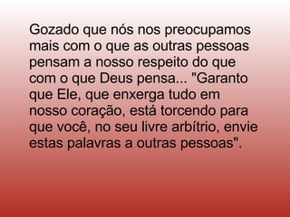 Gozado que nós nos preocupamos mais com o que as outras pessoas pensam a nosso respeito do que com o que Deus pensa... "Garanto que Ele, que enxerga tudo em nosso coração, está torcendo para que você, no seu livre arbítrio, envie estas palavras a outras pessoas".  