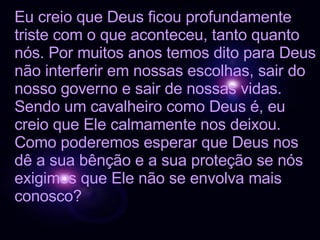 Eu creio que Deus ficou profundamente triste com o que aconteceu, tanto quanto nós. Por muitos anos temos dito para Deus não interferir em nossas escolhas, sair do nosso governo e sair de nossas vidas. Sendo um cavalheiro como Deus é, eu creio que Ele calmamente nos deixou. Como poderemos esperar que Deus nos dê a sua bênção e a sua proteção se nós exigimos que Ele não se envolva mais conosco? 