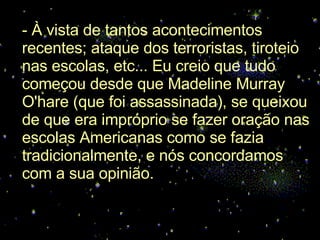 - À vista de tantos acontecimentos recentes; ataque dos terroristas, tiroteio nas escolas, etc... Eu creio que tudo começou desde que Madeline Murray O'hare (que foi assassinada), se queixou de que era impróprio se fazer oração nas escolas Americanas como se fazia tradicionalmente, e nós concordamos com a sua opinião.  