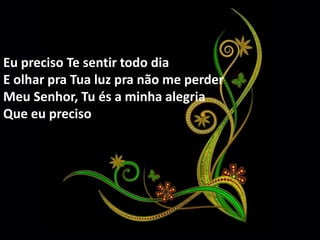 Eu preciso Te sentir todo dia 
E olhar pra Tua luz pra não me perder 
Meu Senhor, Tu és a minha alegria 
Que eu preciso 
 
