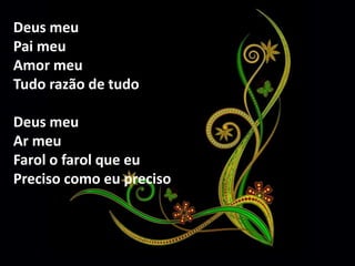 Deus meu 
Pai meu 
Amor meu 
Tudo razão de tudo 
Deus meu 
Ar meu 
Farol o farol que eu 
Preciso como eu preciso 
 