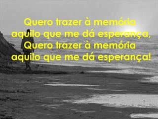 Quero trazer à memória
aquilo que me dá esperança,
Quero trazer à memória
aquilo que me dá esperança!
 