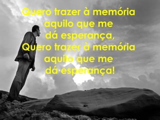 Quero trazer à memória
aquilo que me
dá esperança,
Quero trazer à memória
aquilo que me
dá esperança!
 