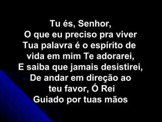 Tu és, Senhor,Tu és, Senhor,
O que eu preciso pra viverO que eu preciso pra viver
Tua palavra é o espírito deTua palavra é o espírito de
vida em mim Te adorarei,vida em mim Te adorarei,
E saiba que jamais desistirei,E saiba que jamais desistirei,
De andar em direção aoDe andar em direção ao
teu favor, Ó Reiteu favor, Ó Rei
Guiado por tuas mãosGuiado por tuas mãos
 
