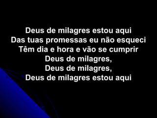 Deus de milagres estou aquiDeus de milagres estou aqui
Das tuas promessas eu não esqueciDas tuas promessas eu não esqueci
Têm dia e hora e vão se cumprirTêm dia e hora e vão se cumprir
Deus de milagres,Deus de milagres,
Deus de milagres,Deus de milagres,
Deus de milagres estou aquiDeus de milagres estou aqui
 