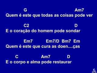 G
Am7
Quem é este que todas as coisas pode ver
C2
D
E o coração do homem pode sondar
Em7
Em7/D Bm7 Em
Quem é este que cura as doen....ças
C
Am7
D
E o corpo e alma pode restaurar

 