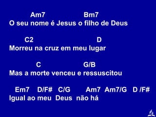 Am7
Bm7
O seu nome é Jesus o filho de Deus
C2
D
Morreu na cruz em meu lugar
C
G/B
Mas a morte venceu e ressuscitou
Em7 D/F# C/G
Am7 Am7/G D /F#
Igual ao meu Deus não há

 