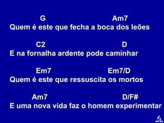 G
Am7
Quem é este que fecha a boca dos leões
C2
D
E na fornalha ardente pode caminhar
Em7
Em7/D
Quem é este que ressuscita os mortos
Am7
D/F#
E uma nova vida faz o homem experimentar

 
