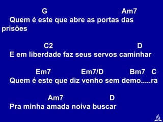 G
Am7
Quem é este que abre as portas das
prisões
C2
D
E em liberdade faz seus servos caminhar
Em7
Em7/D
Bm7 C
Quem é este que diz venho sem demo.....ra
Am7
D
Pra minha amada noiva buscar

 