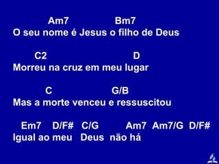 Am7
Bm7
O seu nome é Jesus o filho de Deus
C2
D
Morreu na cruz em meu lugar
C
G/B
Mas a morte venceu e ressuscitou
Em7 D/F# C/G
Am7 Am7/G D/F#
Igual ao meu Deus não há

 
