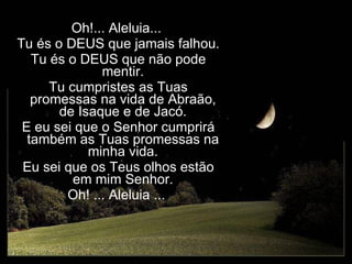Oh!... Aleluia... Tu és o DEUS que jamais falhou. Tu és o DEUS que não pode mentir. Tu cumpristes as Tuas promessas na vida de Abraão, de Isaque e de Jacó. E eu sei que o Senhor cumprirá também as Tuas promessas na minha vida. Eu sei que os Teus olhos estão em mim Senhor. Oh! ... Aleluia ... 