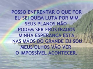 POSSO ENFRENTAR O QUE FOR EU SEI QUEM LUTA POR MIM SEUS PLANOS NÃO  PODEM SER FRUSTRADOS MINHA ESPERANÇA ESTÁ NAS MÃOS DO GRANDE EU SOU MEUS OLHOS VÃO VER  O IMPOSSÍVEL ACONTECER. 