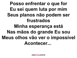Posso enfrentar o que for Eu sei quem luta por mim Seus planos não podem ser frustrados Minha esperança está Nas mãos do grande Eu sou Meus olhos vão ver o impossível Acontecer...  www. imq .com.br 