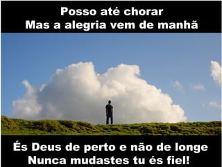 Posso até chorar
Mas a alegria vem de manhã

És Deus de perto e não de longe
Nunca mudastes tu és fiel!

 
