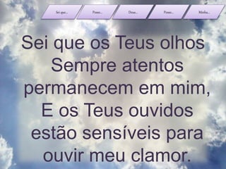 Sei que... Posso... Deus... Posso... Minha...
Sei que os Teus olhos
Sempre atentos
permanecem em mim,
E os Teus ouvidos
estão sensíveis para
ouvir meu clamor.
 