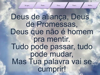 Sei que... Posso... Deus... Posso... Minha...
Deus de aliança, Deus
de Promessas,
Deus que não é homem
pra mentir.
Tudo pode passar, tudo
pode mudar,
Mas Tua palavra vai se
cumprir!
 
