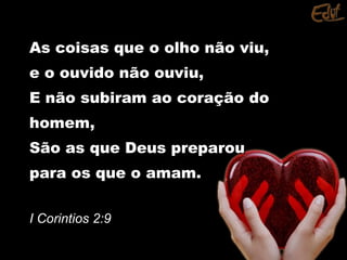 As coisas que o olho não viu,As coisas que o olho não viu,
e o ouvido não ouviu,e o ouvido não ouviu,
E não subiram ao coração doE não subiram ao coração do
homem,homem,
São as que Deus preparouSão as que Deus preparou
para os que o amam.para os que o amam.
I Corintios 2:9I Corintios 2:9
 