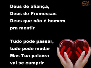 Deus de aliança,Deus de aliança,
Deus de PromessasDeus de Promessas
Deus que não é homemDeus que não é homem
pra mentirpra mentir
Tudo pode passar,Tudo pode passar,
tudo pode mudartudo pode mudar
Mas Tua palavraMas Tua palavra
vai se cumprirvai se cumprir
 