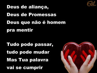 Deus de aliança,Deus de aliança,
Deus de PromessasDeus de Promessas
Deus que não é homemDeus que não é homem
pra mentirpra mentir
Tudo pode passar,Tudo pode passar,
tudo pode mudartudo pode mudar
Mas Tua palavraMas Tua palavra
vai se cumprirvai se cumprir
 