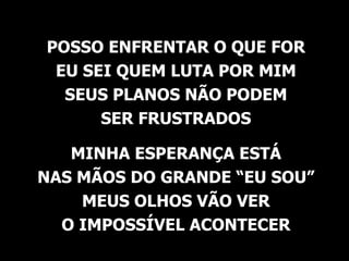 POSSO ENFRENTAR O QUE FOR EU SEI QUEM LUTA POR MIM SEUS PLANOS NÃO PODEM SER FRUSTRADOS MINHA ESPERANÇA ESTÁ NAS MÃOS DO GRANDE “EU SOU” MEUS OLHOS VÃO VER O IMPOSSÍVEL ACONTECER 