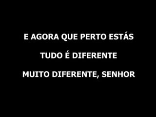 E AGORA QUE PERTO ESTÁS TUDO É DIFERENTE MUITO DIFERENTE, SENHOR