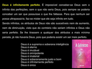 Deus é infinitamente perfeito. É impossível conceber-se Deus sem o
infinito das perfeições, sem o que não seria Deus, pois sempre se poderia
conceber um ser que possuísse o que lhe faltasse. Para que nenhum ser
possa ultrapassá-lo, faz-se mister que ele seja infinito em tudo.
Sendo infinitos, os atributos de Deus não são suscetíveis nem de aumento,
nem de diminuição, visto que do contrário não seriam infinitos e Deus não
seria perfeito. Se lhe tirassem a qualquer dos atributos a mais mínima
parcela, já não haveria Deus, pois que poderia existir um ser mais perfeito.
Deus é a suprema e soberana inteligência
Deus é eterno
Deus é imutável
Deus é imaterial
Deus é omnipotente
Deus é soberanamente justo e bom
Deus é infinitamente perfeito
Deus é único
 