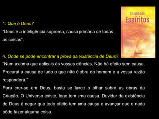 1. Que é Deus?
“Deus é a inteligência suprema, causa primária de todas
as coisas”.
4. Onde se pode encontrar a prova da existência de Deus?
“Num axioma que aplicais às vossas ciências. Não há efeito sem causa.
Procurai a causa de tudo o que não é obra do homem e a vossa razão
responderá.”
Para crer-se em Deus, basta se lance o olhar sobre as obras da
Criação. O Universo existe, logo tem uma causa. Duvidar da existência
de Deus é negar que todo efeito tem uma causa e avançar que o nada
pôde fazer alguma coisa.
 