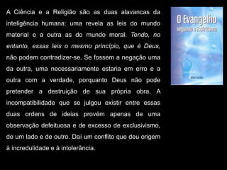 A Ciência e a Religião são as duas alavancas da
inteligência humana: uma revela as leis do mundo
material e a outra as do mundo moral. Tendo, no
entanto, essas leis o mesmo princípio, que é Deus,
não podem contradizer-se. Se fossem a negação uma
da outra, uma necessariamente estaria em erro e a
outra com a verdade, porquanto Deus não pode
pretender a destruição de sua própria obra. A
incompatibilidade que se julgou existir entre essas
duas ordens de ideias provém apenas de uma
observação defeituosa e de excesso de exclusivismo,
de um lado e de outro. Daí um conflito que deu origem
à incredulidade e à intolerância.
 