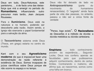 “Penso, logo existo”. O Racionalismo
de Descartes é o método da dúvida: a
dúvida metódica ou dúvida cartesiana.
Empirismo … todo conhecimento
provém da experiência.... Segundo
Locke, Deus nos conferiu apenas as
faculdades para que pudéssemos
adquirir conhecimento, dentro de certos
limites. Contrariando o inatismo, ele
afirma que, ao nascermos, somos como
uma folha em branco.
O Teocentrismo sistema onde Deus
(Theos, em grego) estaria no centro do
mundo.
Deus não foi deixado de lado no
Antropocentrismo (parte do
movimento do humanismo
renascentista). O “sagrado” ainda fazia
parte da vida das pessoas, no entanto,
passou a não ser a única fonte da
verdade
Para o Iluminismo, Deus está na
natureza e no homem, podendo ser
descoberto pela razão. Assim sendo, a
Igreja não exerceria o papel fundamental
para a salvação da alma.
Deus em tudo, Deus-Natureza, este
panteísmo, … é de facto uma das ideias-
força que virá a emergir no período do
Romantismo, influenciando outro
precursor mais tardio, Jean Jacques
Rousseau.
Kant com o seu Agnosticismo
moderno diz que é impossível fazer uma
demonstração da razão referente à
existência de Deus. Somos incapazes de
juízos científicos sobre Deus porque ele
não ocorre no espaço e no tempo.
 