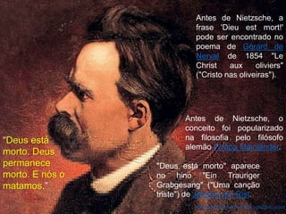 "Deus está morto" aparece
no hino "Ein Trauriger
Grabgesang" ("Uma canção
triste") de Johann von Rist.
https://pt.wikipedia.org/wiki/Deus_est%C3%A1_morto
Antes de Nietzsche, o
conceito foi popularizado
na filosofia pelo filósofo
alemão Philipp Mainländer.
Antes de Nietzsche, a
frase 'Dieu est mort!'
pode ser encontrado no
poema de Gérard de
Nerval de 1854 "Le
Christ aux oliviers"
("Cristo nas oliveiras").
“Deus está
morto. Deus
permanece
morto. E nós o
matamos.”
 