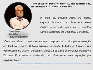 https://brasil.elpais.com/ciencia/2021-04-04/nao-encontrei-deus-no-universo-mas-einstein-sim-na-perfeicao-e-na-beleza-de-suas-leis.html
“Não encontrei Deus no universo, mas Einstein sim,
na perfeição e na beleza de suas leis”
Astrofísico
espanhol
Eduardo Battaner
“A física não procura Deus. Os físicos,
enquanto homens, sim. Mas em nosso
cérebro, e somente temos um, a questão
sobre a existência de Deus está à espreita.”
“Como astrofísico, considero que seja compreender o princípio, a evolução
e o final do universo. O físico busca a unificação de todas as forças. É um
velho sonho no qual embarcaram nomes da estatura de [Michael] Faraday e
Einstein. Procura-se a teoria de tudo. Procura-se uma equação que
explique tudo.”
 