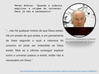 Peter Atkins: "Quando a ciência
explicar a origem do universo,
Deus já não é necessário"
https://www.dn.pt/vida-e-futuro/peter-atkins-quando-a-ciencia-explicar-a-origem-do-universo-deus-ja-nao-e-necessario--10168878.html
Químico, professor jubilado
da Universidade de Oxford
“…não há qualquer indício de que Deus exista.
Há um anseio de que exista, e um pensamento
de base segundo o qual a natureza do
universo só pode ser entendida se Deus
existir. Mas se a ciência conseguir explicar
como o universo passou a existir, então não é
necessário um Deus.”
 
