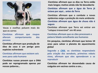 Cientistas afirmam que os dias na Terra estão
mais longos; motivo ainda não foi descoberto
Cientistas afirmam que a água da Terra já
estava por aqui… antes da Terra
Cientistas afirmam que o combate a novas
epidemias exige a proteção do meio ambiente
Cientistas afirmam que água de chuva não é
segura
Cientistas afirmam que Terra vai entrar em
"colapso irreversível" em 40 anos
Cientistas afirmam que os cães processam a
palavra falada semelhante aos humanos
Em pesquisa, cientistas afirmam que temos 10
anos para salvar o planeta do aquecimento
global
Segundo a CNN, os cientistas responsáveis
pela criação dos xenobots, primeiros robots
vivos, afirmam que eles aprenderam a se
reproduzir
Cientistas afirmam ter desvendado causa de
coágulos em vacinas contra a cov…
Cientistas afirmam que roupas
alteram comportamento das
pessoas
Vacas e ovelhas poluem mais do
que os carros
Cientistas afirmam que produção de
óleo de coco é um perigo para
espécies vulneráveis
Cientistas afirmam que existem seis
aves para cada humano
Cientistas russos provam que o DNA
pode ser reprogramado apenas por
nossas palavras…
 