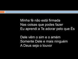 Minha fé não está firmada
Nas coisas que podes fazer
Eu aprendi a Te adorar pelo que És
Dele vêm o sim e o amém
Somente Dele e mais ninguém
A Deus seja o louvor
 