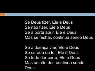 Se Deus fizer, Ele é Deus
Se não fizer, Ele é Deus
Se a porta abrir, Ele é Deus
Mas se fechar, continua sendo Deus
Se a doença vier, Ele é Deus
Se curado eu for, Ele é Deus
Se tudo der certo, Ele é Deus
Mas se não der, continua sendo
Deus
 