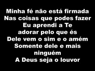 Minha fé não está firmada
Nas coisas que podes fazer
Eu aprendi a Te
adorar pelo que és
Dele vem o sim e o amém
Somente dele e mais
ninguém
A Deus seja o louvor
 
