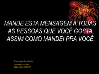 MANDE ESTA MENSAGEM A TODAS AS PESSOAS QUE VOCÊ GOSTA, ASSIM COMO MANDEI PRA VOCÊ.Texto: Autoria desconhecidoFormatação: Jozé Almyalmy@oi.com.br
