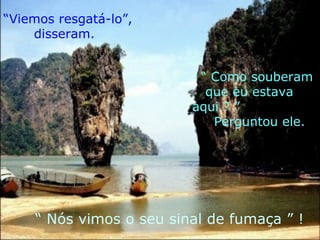 “ Viemos resgatá-lo”, disseram. “  Como souberam que eu estava aqui ? ” Perguntou ele. “  Nós vimos o seu sinal de fumaça ” ! 