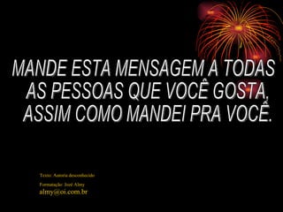 MANDE ESTA MENSAGEM A TODAS AS PESSOAS QUE VOCÊ GOSTA, ASSIM COMO MANDEI PRA VOCÊ. Texto: Autoria desconhecido Formatação: Jozé Almy [email_address] 