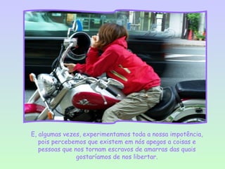 E, algumas vezes, experimentamos toda a nossa impotência,
   pois percebemos que existem em nós apegos a coisas e
   pessoas que nos tornam escravos de amarras das quais
                gostaríamos de nos libertar.
 