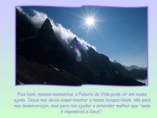Pois bem, nesses momentos, a Palavra de Vida pode vir em nossa
ajuda. Jesus nos deixa experimentar a nossa incapacidade, não para
nos desencorajar, mas para nos ajudar a entender melhor que “nada
                       é impossível a Deus”;
 