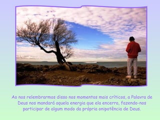 Ao nos relembrarmos disso nos momentos mais críticos, a Palavra de
  Deus nos mandará aquela energia que ela encerra, fazendo-nos
     participar de algum modo da própria onipotência de Deus.
 