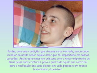 Porém, com uma condição: que vivamos a sua vontade, procurando
irradiar ao nosso redor aquele amor que foi depositado em nossos
corações. Assim estaremos em uníssono com o Amor onipotente de
  Deus pelas suas criaturas, para o qual tudo aquilo que contribui
  para a realização dos seus planos, em cada pessoa e em toda a
                     humanidade, é possível.
 