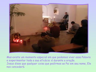 Mas existe um momento especial em que podemos viver essa Palavra
e experimentar toda a sua eficácia: é durante a oração.
Jesus disse que qualquer coisa que pedirmos ao Pai em seu nome, Ele
nos concederá.
 