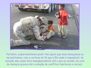 Portanto, experimentemos pedir-lhe aquilo que mais desejamos ou
 necessitamos, com a certeza de fé que a Ele nada é impossível: da
solução dos casos mais desesperadores até a paz no mundo; da cura
 de doenças graves até a solução de conflitos familiares e sociais.
 