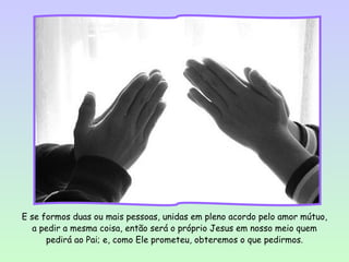 E se formos duas ou mais pessoas, unidas em pleno acordo pelo amor mútuo,
   a pedir a mesma coisa, então será o próprio Jesus em nosso meio quem
      pedirá ao Pai; e, como Ele prometeu, obteremos o que pedirmos.
 