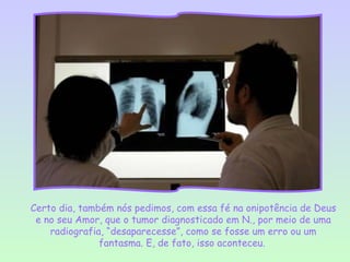 Certo dia, também nós pedimos, com essa fé na onipotência de Deus
 e no seu Amor, que o tumor diagnosticado em N., por meio de uma
    radiografia, “desaparecesse”, como se fosse um erro ou um
               fantasma. E, de fato, isso aconteceu.
 