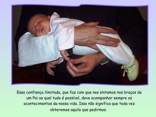 Essa confiança ilimitada, que faz com que nos sintamos nos braços de
     um Pai ao qual tudo é possível, deve acompanhar sempre os
   acontecimentos da nossa vida. Isso não significa que toda vez
                  obteremos aquilo que pedirmos.
 